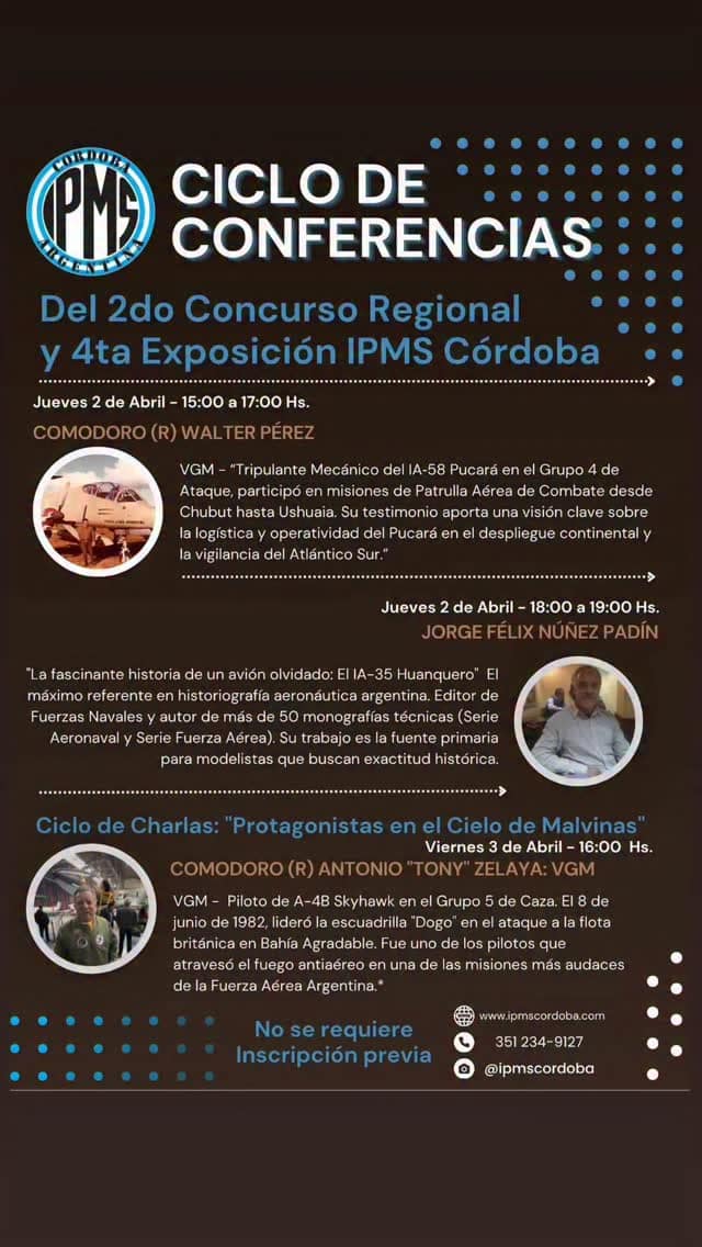 _*🗓️ Cronograma Oficial: 2do Concurso Regional y 4ta Exposición IPMS Córdoba*_
*Jueves 2 de Abril: Apertura y Homenaje*
- 10:00 - 14:00: Recepción física de modelos (Solo pre-inscriptos).
- 14:00: Apertura al Público General.
- _*15:00 a 17:00: Comodoro (R) Walter Pérez*_ : VGM. Integrante del Grupo 4 de Ataque, se desempeñó como Tripulante Mecánico de Abordo en el sistema de armas IA-58 Pucará. Durante el conflicto, cumplió funciones de Patrulla Aérea de Combate, cubriendo el despliegue defensivo desde Chubut hasta Ushuaia y el control del Atlántico Sur. Su testimonio es fundamental para conocer la operatividad logística y técnica del Pucará en el despliegue continental y las misiones de vigilancia sobre el litoral marítimo
- _*18 a 19hs: Conferencia: "La fascinante historia de un avión olvidado: El IA-35 Huanquero"*_ *Jorge Félix Núñez Padín* : El máximo referente en historiografía aeronáutica argentina. Editor de Fuerzas Navales y autor de más de 50 monografías técnicas (Serie Aeronaval y Serie Fuerza Aérea). Su trabajo es la fuente primaria para modelistas que buscan exactitud histórica.

*Viernes 3 de Abril: Historia Aeronáutica y Premiación*
14:00: Apertura de Exposición y Concurso.
_*16:00: Ciclo de Charlas: "Protagonistas en el Cielo de Malvinas"*_
*Comodoro (R) Antonio "Tony" Zelaya: VGM* . Piloto de A-4B Skyhawk en el Grupo 5 de Caza. El 8 de junio de 1982, lideró la escuadrilla "Dogo" en el ataque a la flota británica en Bahía Agradable. Fue uno de los pilotos que atravesó el fuego antiaéreo en una de las misiones más audaces de la Fuerza Aérea Argentina.*

18:00: Ceremonia de Premiación.

*Sábado 4 y Domingo 5 de Abril: Gran Muestra*
14:00 - 21:00: Exposición y Muestra de Modelismo Estático.
Voto del Público para piezas en exposición